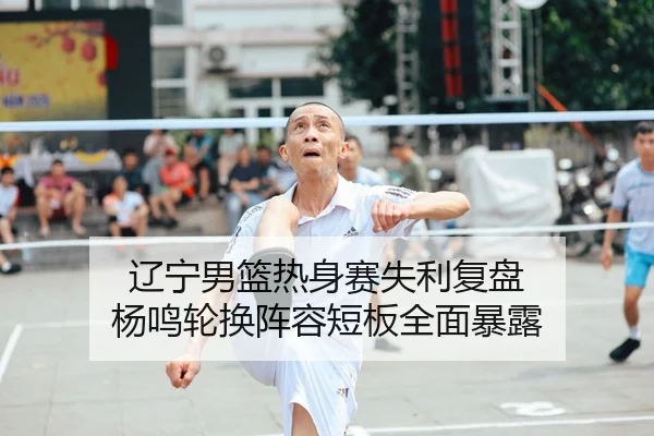 辽宁男篮热身赛失利复盘 杨鸣轮换阵容短板全面暴露